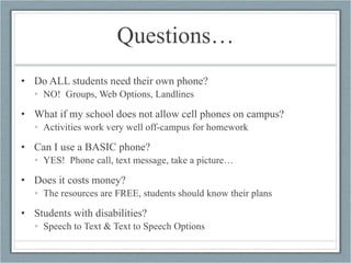 Questions… Do ALL students need their own phone? NO!  Groups, Web Options, Landlines What if my school does not allow cell phones on campus? Activities work very well off-campus for homework Can I use a BASIC phone? YES!  Phone call, text message, take a picture… Does it costs money? The resources are FREE, students should know their plans Students with disabilities? Speech to Text & Text to Speech Options  