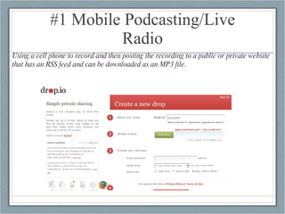 #1 Mobile Podcasting/Live Radio Using a cell phone to record and then posting the recording to a public or private website that has an RSS feed and can be downloaded as an MP3 file. 