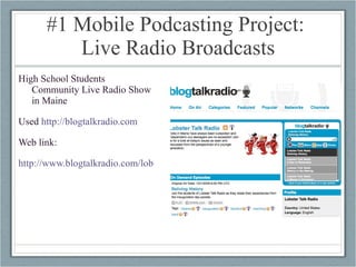 #1 Mobile Podcasting Project:  Live Radio Broadcasts High School Students Community Live Radio Show in Maine Used  http://blogtalkradio.com   Web link: http://www.blogtalkradio.com/lobstertalk 