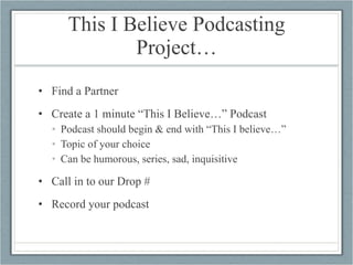 This I Believe Podcasting Project… Find a Partner Create a 1 minute “This I Believe…” Podcast Podcast should begin & end with “This I believe…” Topic of your choice Can be humorous, series, sad, inquisitive  Call in to our Drop # Record your podcast 