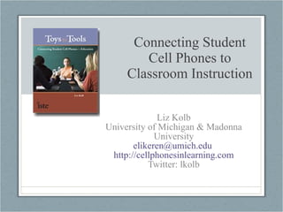 Connecting Student Cell Phones to Classroom Instruction Liz Kolb University of Michigan & Madonna University [email_address]   http://cellphonesinlearning.com Twitter: lkolb 