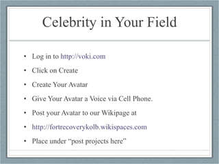 Celebrity in Your Field Log in to  http://voki.com   Click on Create Create Your Avatar Give Your Avatar a Voice via Cell Phone. Post your Avatar to our Wikipage at http://fortrecoverykolb.wikispaces.com   Place under “post projects here” 