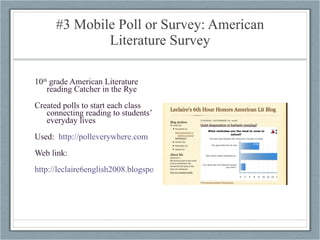#3 Mobile Poll or Survey: American Literature Survey 10 th  grade American Literature reading Catcher in the Rye Created polls to start each class connecting reading to students’ everyday lives  Used:  http://polleverywhere.com Web link: http://leclaire6english2008.blogspot.com/2008/11/quiet-desperation-or-barbaric-yawping.html   
