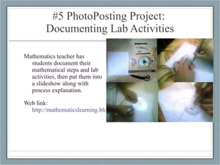 #5 PhotoPosting Project:  Documenting Lab Activities Mathematics teacher has students document their mathematical steps and lab activities, then put them into a slideshow along with process explanation. Web link:  http://mathematicslearning.blogspot.com/2008/04/mobile-has-changed-my-way.html   
