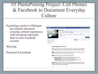 #5 PhotoPosting Project: Cell Phones & Facebook to Document Everyday Culture Psychology teacher in Michigan has students document everyday cultural experiences with cell phone and sends them to class Facebook account. Web link: Protected in Facebook 