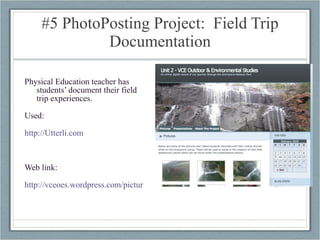 #5 PhotoPosting Project:  Field Trip Documentation Physical Education teacher has students’ document their field trip experiences. Used:  http://Utterli.com   Web link: http://vceoes.wordpress.com/pictures/   