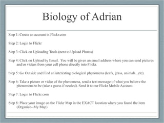 Biology of Adrian Step 1: Create an account in Flickr.com Step 2: Login to Flickr Step 3: Click on Uploading Tools (next to Upload Photos) Step 4: Click on Upload by Email.  You will be given an email address where you can send pictures and/or videos from your cell phone directly into Flickr. Step 5: Go Outside and Find an interesting biological phenomena (leafs, grass, animals...etc). Step 6: Take a picture or video of the phenomena, send a text message of what you believe the phenomena to be (take a guess if needed). Send it to our Flickr Mobile Account. Step 7: Login to Flickr.com Step 8: Place your image on the Flickr Map in the EXACT location where you found the item (Organize--My Map). 