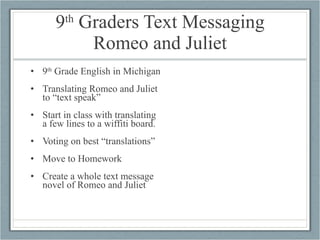 9 th  Graders Text Messaging Romeo and Juliet 9 th  Grade English in Michigan Translating Romeo and Juliet to “text speak” Start in class with translating a few lines to a wiffiti board. Voting on best “translations” Move to Homework Create a whole text message novel of Romeo and Juliet 