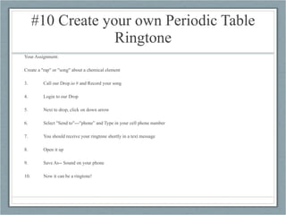 #10 Create your own Periodic Table Ringtone Your Assignment: Create a "rap" or "song" about a chemical element Call our Drop.io # and Record your song Login to our Drop Next to drop, click on down arrow Select "Send to"---"phone” and Type in your cell phone number You should receive your ringtone shortly in a text message Open it up Save As-- Sound on your phone Now it can be a ringtone!  