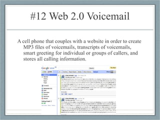 #12 Web 2.0 Voicemail A cell phone that couples with a website in order to create MP3 files of voicemails, transcripts of voicemails, smart greeting for individual or groups of callers, and stores all calling information. 