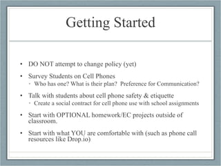 Getting Started DO NOT attempt to change policy (yet) Survey Students on Cell Phones Who has one? What is their plan?  Preference for Communication? Talk with students about cell phone safety & etiquette Create a social contract for cell phone use with school assignments Start with OPTIONAL homework/EC projects outside of classroom. Start with what YOU are comfortable with (such as phone call resources like Drop.io) 