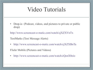 Video Tutorials Drop.io  (Podcast, videos, and pictures to private or public drop) http://www.screencast-o-matic.com/watch/cjXZXVnTx   TextMarks (Text Message Alerts) http://www.screencast-o-matic.com/watch/cjXZXBnTa   Flickr Mobile (Pictures and Videos) http://www.screencast-o-matic.com/watch/cQenX0eio   