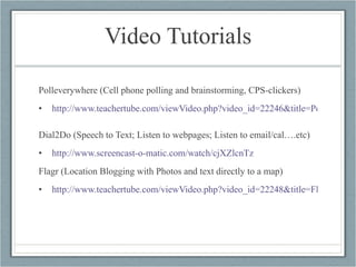 Video Tutorials Polleverywhere (Cell phone polling and brainstorming, CPS-clickers) http://www.teachertube.com/viewVideo.php?video_id=22246&title=Poll_Everywhere_Tutorial&ref=elikeren   Dial2Do (Speech to Text; Listen to webpages; Listen to email/cal….etc) http://www.screencast-o-matic.com/watch/cjXZlcnTz   Flagr (Location Blogging with Photos and text directly to a map) http://www.teachertube.com/viewVideo.php?video_id=22248&title=Flagr_tutorial&ref=elikeren   