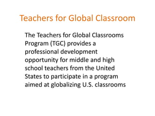Teachers for Global Classroom
The Teachers for Global Classrooms
Program (TGC) provides a
professional development
opportunity for middle and high
school teachers from the United
States to participate in a program
aimed at globalizing U.S. classrooms
 