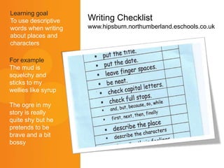 Writing Checklist
www.hipsburn.northumberland.eschools.co.uk
For example
The mud is
squelchy and
sticks to my
wellies like syrup
The ogre in my
story is really
quite shy but he
pretends to be
brave and a bit
bossy
Learning goal
To use descriptive
words when writing
about places and
characters
 