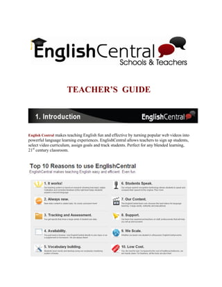 TEACHER’S GUIDE




English Central makes teaching English fun and effective by turning popular web videos into
powerful language learning experiences. EnglishCentral allows teachers to sign up students,
select video curriculum, assign goals and track students. Perfect for any blended learning,
21st century classroom.
 