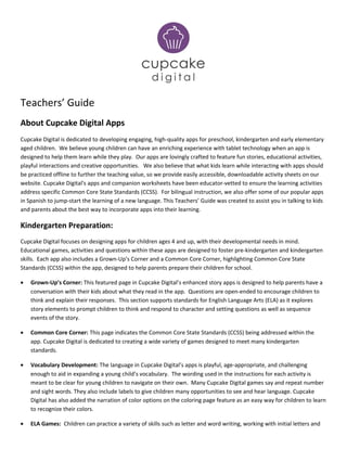 Teachers’ Guide
About Cupcake Digital Apps
Cupcake Digital is dedicated to developing engaging, high-quality apps for preschool, kindergarten and early elementary
aged children. We believe young children can have an enriching experience with tablet technology when an app is
designed to help them learn while they play. Our apps are lovingly crafted to feature fun stories, educational activities,
playful interactions and creative opportunities. We also believe that what kids learn while interacting with apps should
be practiced offline to further the teaching value, so we provide easily accessible, downloadable activity sheets on our
website. Cupcake Digital's apps and companion worksheets have been educator-vetted to ensure the learning activities
address specific Common Core State Standards (CCSS). For bilingual instruction, we also offer some of our popular apps
in Spanish to jump-start the learning of a new language. This Teachers’ Guide was created to assist you in talking to kids
and parents about the best way to incorporate apps into their learning.
Kindergarten Preparation:
Cupcake Digital focuses on designing apps for children ages 4 and up, with their developmental needs in mind.
Educational games, activities and questions within these apps are designed to foster pre-kindergarten and kindergarten
skills. Each app also includes a Grown-Up’s Corner and a Common Core Corner, highlighting Common Core State
Standards (CCSS) within the app, designed to help parents prepare their children for school.
• Grown-Up’s Corner: This featured page in Cupcake Digital’s enhanced story apps is designed to help parents have a
conversation with their kids about what they read in the app. Questions are open-ended to encourage children to
think and explain their responses. This section supports standards for English Language Arts (ELA) as it explores
story elements to prompt children to think and respond to character and setting questions as well as sequence
events of the story.
• Common Core Corner: This page indicates the Common Core State Standards (CCSS) being addressed within the
app. Cupcake Digital is dedicated to creating a wide variety of games designed to meet many kindergarten
standards.
• Vocabulary Development: The language in Cupcake Digital’s apps is playful, age-appropriate, and challenging
enough to aid in expanding a young child’s vocabulary. The wording used in the instructions for each activity is
meant to be clear for young children to navigate on their own. Many Cupcake Digital games say and repeat number
and sight words. They also include labels to give children many opportunities to see and hear language. Cupcake
Digital has also added the narration of color options on the coloring page feature as an easy way for children to learn
to recognize their colors.
• ELA Games: Children can practice a variety of skills such as letter and word writing, working with initial letters and
 