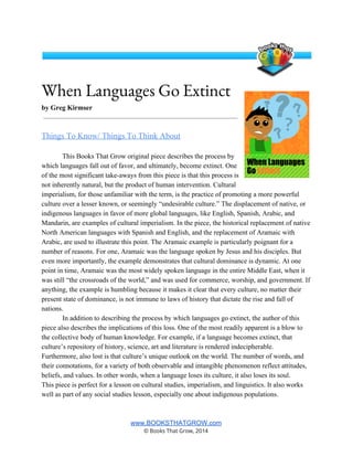 When Languages Go Extinct
by Greg Kirmser 
 
Things To Know/ Things To Think About  
 
This Books That Grow original piece describes the process by 
which languages fall out of favor, and ultimately, become extinct. One 
of the most significant take­aways from this piece is that this process is 
not inherently natural, but the product of human intervention. Cultural 
imperialism, for those unfamiliar with the term, is the practice of promoting a more powerful 
culture over a lesser known, or seemingly “undesirable culture.” The displacement of native, or 
indigenous languages in favor of more global languages, like English, Spanish, Arabic, and 
Mandarin, are examples of cultural imperialism. In the piece, the historical replacement of native 
North American languages with Spanish and English, and the replacement of Aramaic with 
Arabic, are used to illustrate this point. The Aramaic example is particularly poignant for a 
number of reasons. For one, Aramaic was the language spoken by Jesus and his disciples. But 
even more importantly, the example demonstrates that cultural dominance is dynamic. At one 
point in time, Aramaic was the most widely spoken language in the entire Middle East, when it 
was still “the crossroads of the world,” and was used for commerce, worship, and government. If 
anything, the example is humbling because it makes it clear that every culture, no matter their 
present state of dominance, is not immune to laws of history that dictate the rise and fall of 
nations.  
In addition to describing the process by which languages go extinct, the author of this 
piece also describes the implications of this loss. One of the most readily apparent is a blow to 
the collective body of human knowledge. For example, if a language becomes extinct, that 
culture’s repository of history, science, art and literature is rendered indecipherable. 
Furthermore, also lost is that culture’s unique outlook on the world. The number of words, and 
their connotations, for a variety of both observable and intangible phenomenon reflect attitudes, 
beliefs, and values. In other words, when a language loses its culture, it also loses its soul.  
This piece is perfect for a lesson on cultural studies, imperialism, and linguistics. It also works 
well as part of any social studies lesson, especially one about indigenous populations.  
 
www.BOOKSTHATGROW.com 
© Books That Grow, 2014 
 
