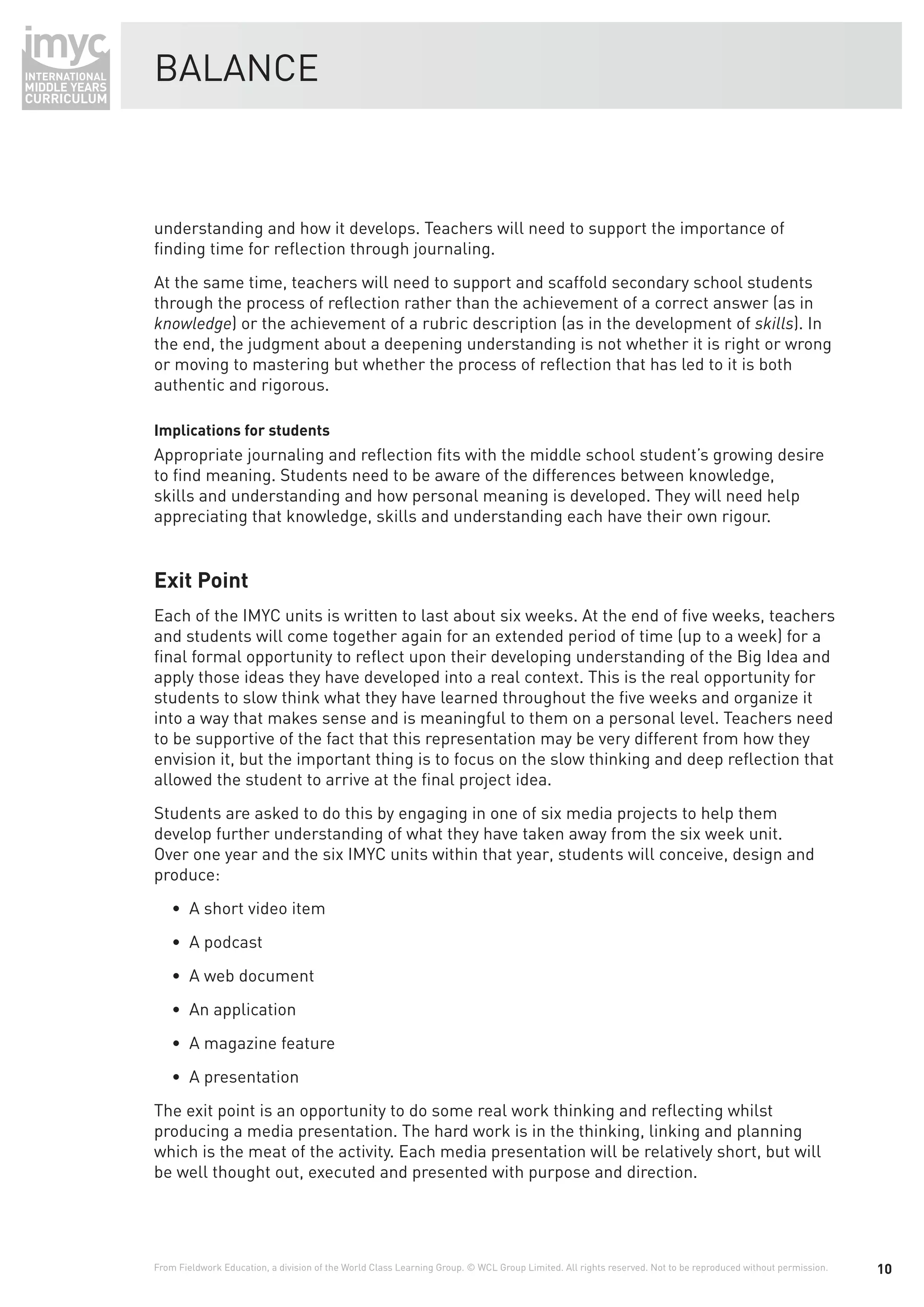 BALANCE



understanding and how it develops. Teachers will need to support the importance of
ﬁnding time for reﬂection through journaling.
At the same time, teachers will need to support and scaffold secondary school students
through the process of reﬂection rather than the achievement of a correct answer (as in
knowledge) or the achievement of a rubric description (as in the development of skills). In
the end, the judgment about a deepening understanding is not whether it is right or wrong
or moving to mastering but whether the process of reﬂection that has led to it is both
authentic and rigorous.

Implications for students
Appropriate journaling and reﬂection ﬁts with the middle school student’s growing desire
to ﬁnd meaning. Students need to be aware of the differences between knowledge,
skills and understanding and how personal meaning is developed. They will need help
appreciating that knowledge, skills and understanding each have their own rigour.


Exit Point
Each of the IMYC units is written to last about six weeks. At the end of ﬁve weeks, teachers
and students will come together again for an extended period of time (up to a week) for a
ﬁnal formal opportunity to reﬂect upon their developing understanding of the Big Idea and
apply those ideas they have developed into a real context. This is the real opportunity for
students to slow think what they have learned throughout the ﬁve weeks and organize it
into a way that makes sense and is meaningful to them on a personal level. Teachers need
to be supportive of the fact that this representation may be very different from how they
envision it, but the important thing is to focus on the slow thinking and deep reﬂection that
allowed the student to arrive at the ﬁnal project idea.
Students are asked to do this by engaging in one of six media projects to help them
develop further understanding of what they have taken away from the six week unit.
Over one year and the six IMYC units within that year, students will conceive, design and
produce:
    • A short video item
    • A podcast
    • A web document
    • An application
    • A magazine feature
    • A presentation
The exit point is an opportunity to do some real work thinking and reﬂecting whilst
producing a media presentation. The hard work is in the thinking, linking and planning
which is the meat of the activity. Each media presentation will be relatively short, but will
be well thought out, executed and presented with purpose and direction.




From Fieldwork Education, a division of the World Class Learning Group. © WCL Group Limited. All rights reserved. Not to be reproduced without permission.   10
 