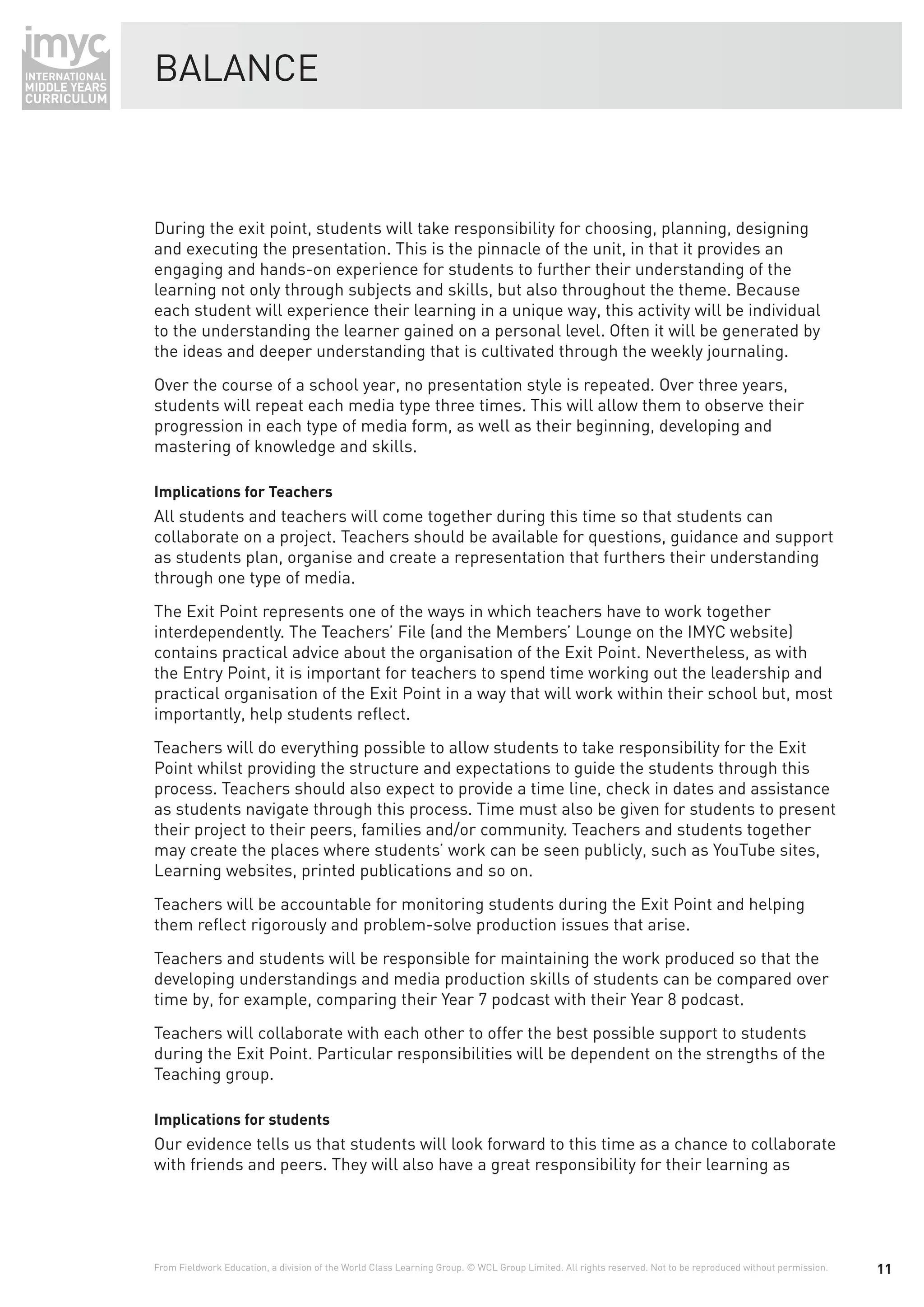 BALANCE



During the exit point, students will take responsibility for choosing, planning, designing
and executing the presentation. This is the pinnacle of the unit, in that it provides an
engaging and hands-on experience for students to further their understanding of the
learning not only through subjects and skills, but also throughout the theme. Because
each student will experience their learning in a unique way, this activity will be individual
to the understanding the learner gained on a personal level. Often it will be generated by
the ideas and deeper understanding that is cultivated through the weekly journaling.
Over the course of a school year, no presentation style is repeated. Over three years,
students will repeat each media type three times. This will allow them to observe their
progression in each type of media form, as well as their beginning, developing and
mastering of knowledge and skills.

Implications for Teachers
All students and teachers will come together during this time so that students can
collaborate on a project. Teachers should be available for questions, guidance and support
as students plan, organise and create a representation that furthers their understanding
through one type of media.
The Exit Point represents one of the ways in which teachers have to work together
interdependently. The Teachers’ File (and the Members’ Lounge on the IMYC website)
contains practical advice about the organisation of the Exit Point. Nevertheless, as with
the Entry Point, it is important for teachers to spend time working out the leadership and
practical organisation of the Exit Point in a way that will work within their school but, most
importantly, help students reﬂect.
Teachers will do everything possible to allow students to take responsibility for the Exit
Point whilst providing the structure and expectations to guide the students through this
process. Teachers should also expect to provide a time line, check in dates and assistance
as students navigate through this process. Time must also be given for students to present
their project to their peers, families and/or community. Teachers and students together
may create the places where students’ work can be seen publicly, such as YouTube sites,
Learning websites, printed publications and so on.
Teachers will be accountable for monitoring students during the Exit Point and helping
them reﬂect rigorously and problem-solve production issues that arise.
Teachers and students will be responsible for maintaining the work produced so that the
developing understandings and media production skills of students can be compared over
time by, for example, comparing their Year 7 podcast with their Year 8 podcast.
Teachers will collaborate with each other to offer the best possible support to students
during the Exit Point. Particular responsibilities will be dependent on the strengths of the
Teaching group.

Implications for students
Our evidence tells us that students will look forward to this time as a chance to collaborate
with friends and peers. They will also have a great responsibility for their learning as




From Fieldwork Education, a division of the World Class Learning Group. © WCL Group Limited. All rights reserved. Not to be reproduced without permission.   11
 