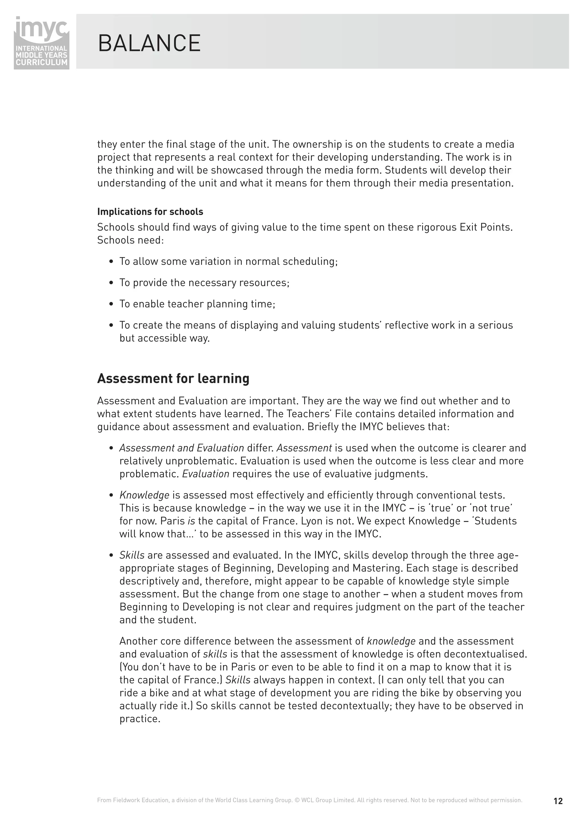 BALANCE



they enter the ﬁnal stage of the unit. The ownership is on the students to create a media
project that represents a real context for their developing understanding. The work is in
the thinking and will be showcased through the media form. Students will develop their
understanding of the unit and what it means for them through their media presentation.

Implications for schools
Schools should ﬁnd ways of giving value to the time spent on these rigorous Exit Points.
Schools need:
    • To allow some variation in normal scheduling;
    • To provide the necessary resources;
    • To enable teacher planning time;
    • To create the means of displaying and valuing students’ reﬂective work in a serious
      but accessible way.


Assessment for learning
Assessment and Evaluation are important. They are the way we ﬁnd out whether and to
what extent students have learned. The Teachers’ File contains detailed information and
guidance about assessment and evaluation. Brieﬂy the IMYC believes that:
                                   differ. Assessment is used when the outcome is clearer and
        relatively unproblematic. Evaluation is used when the outcome is less clear and more
        problematic.            requires the use of evaluative judgments.
        Knowledge is assessed most effectively and efﬁciently through conventional tests.
        This is because knowledge – in the way we use it in the IMYC – is ‘true’ or ‘not true’
        for now. Paris is the capital of France. Lyon is not. We expect Knowledge – ‘Students
        will know that…’ to be assessed in this way in the IMYC.
        Skills are assessed and evaluated. In the IMYC, skills develop through the three age-
        appropriate stages of Beginning, Developing and Mastering. Each stage is described
        descriptively and, therefore, might appear to be capable of knowledge style simple
        assessment. But the change from one stage to another – when a student moves from
        Beginning to Developing is not clear and requires judgment on the part of the teacher
        and the student.
        Another core difference between the assessment of knowledge and the assessment
        and evaluation of skills is that the assessment of knowledge is often decontextualised.
        (You don’t have to be in Paris or even to be able to ﬁnd it on a map to know that it is
        the capital of France.) Skills always happen in context. (I can only tell that you can
        ride a bike and at what stage of development you are riding the bike by observing you
        actually ride it.) So skills cannot be tested decontextually; they have to be observed in
        practice.




From Fieldwork Education, a division of the World Class Learning Group. © WCL Group Limited. All rights reserved. Not to be reproduced without permission.   12
 