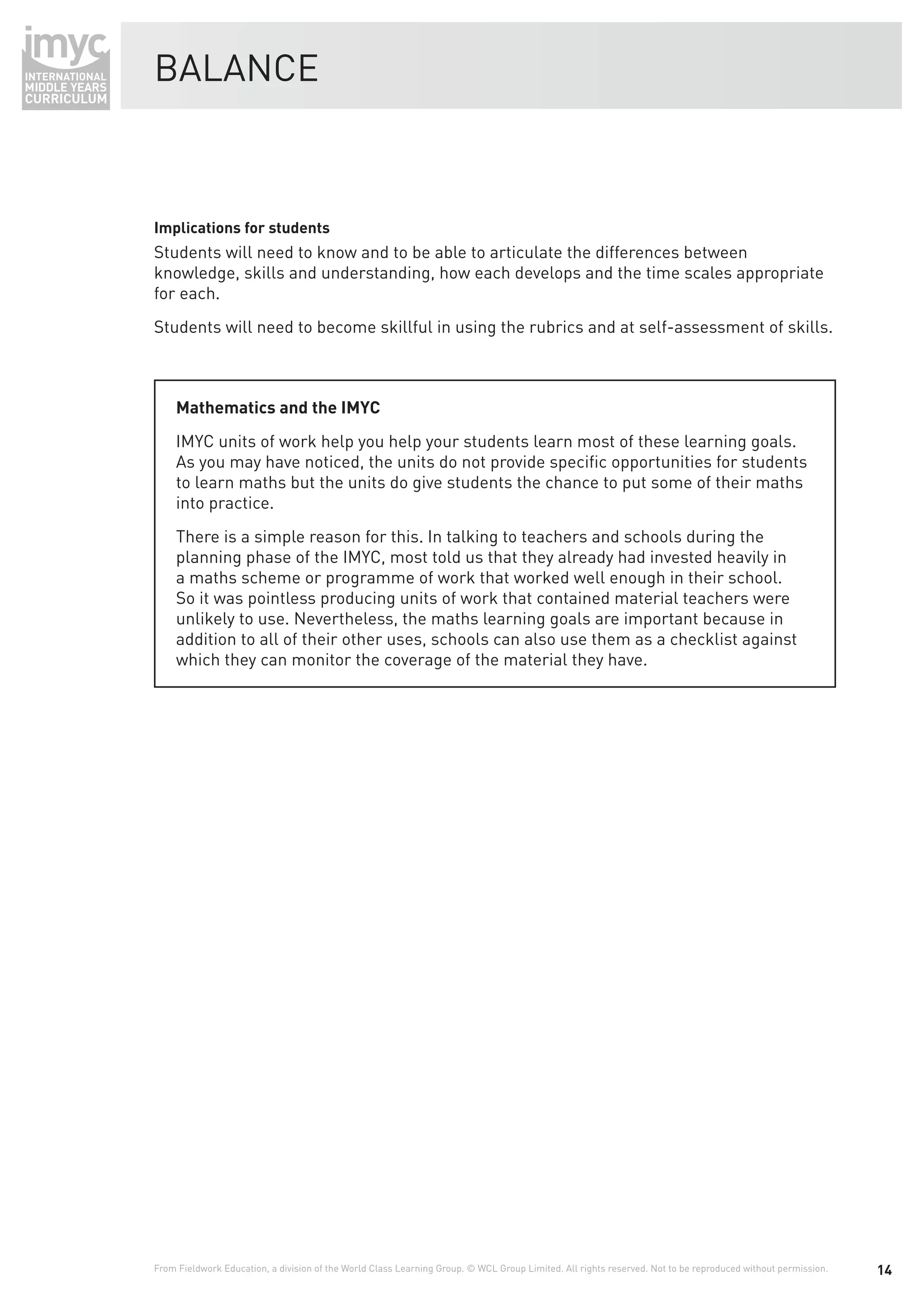 BALANCE



Implications for students
Students will need to know and to be able to articulate the differences between
knowledge, skills and understanding, how each develops and the time scales appropriate
for each.
Students will need to become skillful in using the rubrics and at self-assessment of skills.



     Mathematics and the IMYC
     IMYC units of work help you help your students learn most of these learning goals.
     As you may have noticed, the units do not provide speciﬁc opportunities for students
     to learn maths but the units do give students the chance to put some of their maths
     into practice.
     There is a simple reason for this. In talking to teachers and schools during the
     planning phase of the IMYC, most told us that they already had invested heavily in
     a maths scheme or programme of work that worked well enough in their school.
     So it was pointless producing units of work that contained material teachers were
     unlikely to use. Nevertheless, the maths learning goals are important because in
     addition to all of their other uses, schools can also use them as a checklist against
     which they can monitor the coverage of the material they have.




From Fieldwork Education, a division of the World Class Learning Group. © WCL Group Limited. All rights reserved. Not to be reproduced without permission.   14
 