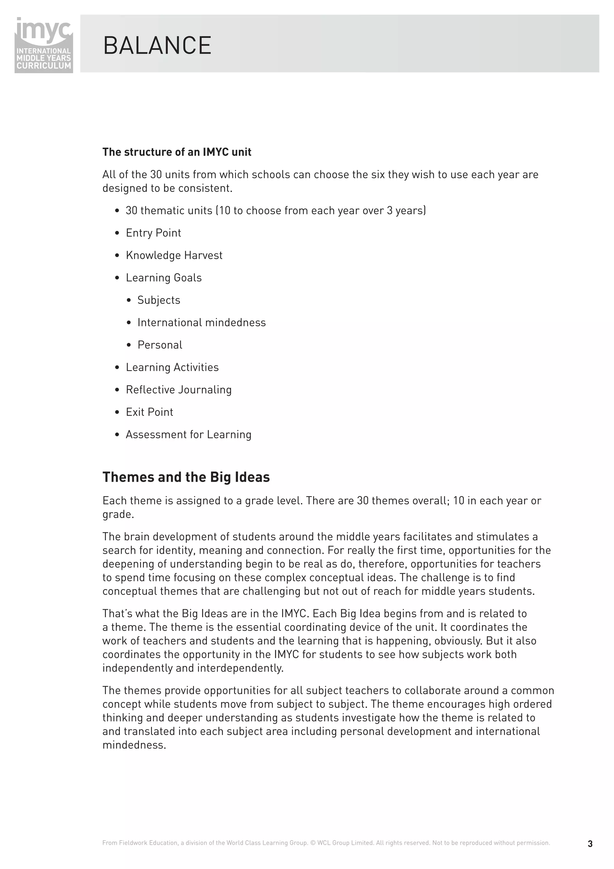 BALANCE



The structure of an IMYC unit
All of the 30 units from which schools can choose the six they wish to use each year are
designed to be consistent.
    • 30 thematic units (10 to choose from each year over 3 years)
    • Entry Point
    • Knowledge Harvest
    • Learning Goals
        • Subjects
        • International mindedness
        • Personal
    • Learning Activities
    • Reﬂective Journaling
    • Exit Point
    • Assessment for Learning


Themes and the Big Ideas
Each theme is assigned to a grade level. There are 30 themes overall; 10 in each year or
grade.
The brain development of students around the middle years facilitates and stimulates a
search for identity, meaning and connection. For really the ﬁrst time, opportunities for the
deepening of understanding begin to be real as do, therefore, opportunities for teachers
to spend time focusing on these complex conceptual ideas. The challenge is to ﬁnd
conceptual themes that are challenging but not out of reach for middle years students.
That’s what the Big Ideas are in the IMYC. Each Big Idea begins from and is related to
a theme. The theme is the essential coordinating device of the unit. It coordinates the
work of teachers and students and the learning that is happening, obviously. But it also
coordinates the opportunity in the IMYC for students to see how subjects work both
independently and interdependently.
The themes provide opportunities for all subject teachers to collaborate around a common
concept while students move from subject to subject. The theme encourages high ordered
thinking and deeper understanding as students investigate how the theme is related to
and translated into each subject area including personal development and international
mindedness.




From Fieldwork Education, a division of the World Class Learning Group. © WCL Group Limited. All rights reserved. Not to be reproduced without permission.   3
 