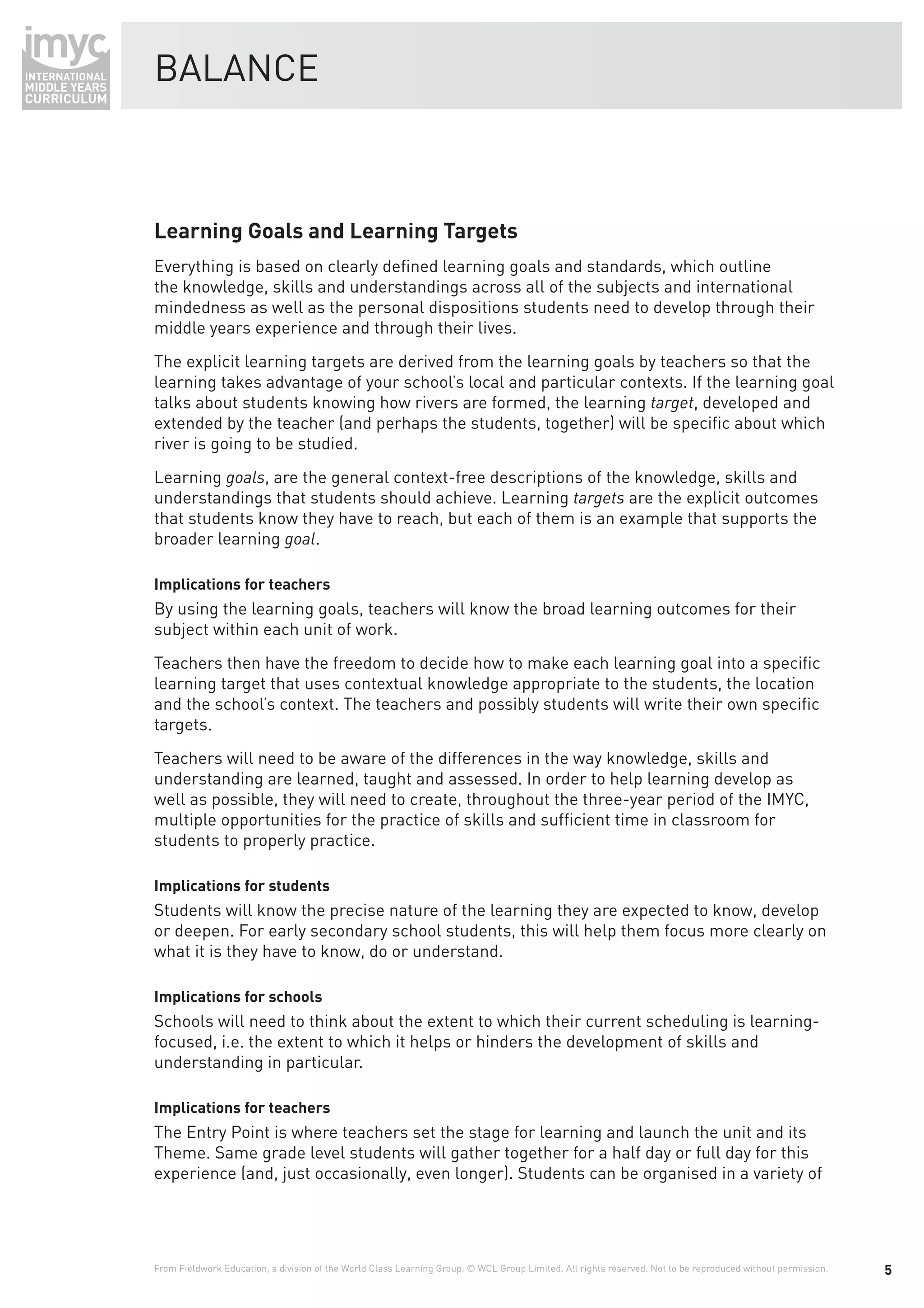 BALANCE



Learning Goals and Learning Targets
Everything is based on clearly deﬁned learning goals and standards, which outline
the knowledge, skills and understandings across all of the subjects and international
mindedness as well as the personal dispositions students need to develop through their
middle years experience and through their lives.
The explicit learning targets are derived from the learning goals by teachers so that the
learning takes advantage of your school’s local and particular contexts. If the learning goal
talks about students knowing how rivers are formed, the learning target, developed and
extended by the teacher (and perhaps the students, together) will be speciﬁc about which
river is going to be studied.
Learning goals, are the general context-free descriptions of the knowledge, skills and
understandings that students should achieve. Learning targets are the explicit outcomes
that students know they have to reach, but each of them is an example that supports the
broader learning goal.

Implications for teachers
By using the learning goals, teachers will know the broad learning outcomes for their
subject within each unit of work.
Teachers then have the freedom to decide how to make each learning goal into a speciﬁc
learning target that uses contextual knowledge appropriate to the students, the location
and the school’s context. The teachers and possibly students will write their own speciﬁc
targets.
Teachers will need to be aware of the differences in the way knowledge, skills and
understanding are learned, taught and assessed. In order to help learning develop as
well as possible, they will need to create, throughout the three-year period of the IMYC,
multiple opportunities for the practice of skills and sufﬁcient time in classroom for
students to properly practice.

Implications for students
Students will know the precise nature of the learning they are expected to know, develop
or deepen. For early secondary school students, this will help them focus more clearly on
what it is they have to know, do or understand.

Implications for schools
Schools will need to think about the extent to which their current scheduling is learning-
focused, i.e. the extent to which it helps or hinders the development of skills and
understanding in particular.

Implications for teachers
The Entry Point is where teachers set the stage for learning and launch the unit and its
Theme. Same grade level students will gather together for a half day or full day for this
experience (and, just occasionally, even longer). Students can be organised in a variety of




From Fieldwork Education, a division of the World Class Learning Group. © WCL Group Limited. All rights reserved. Not to be reproduced without permission.   5
 