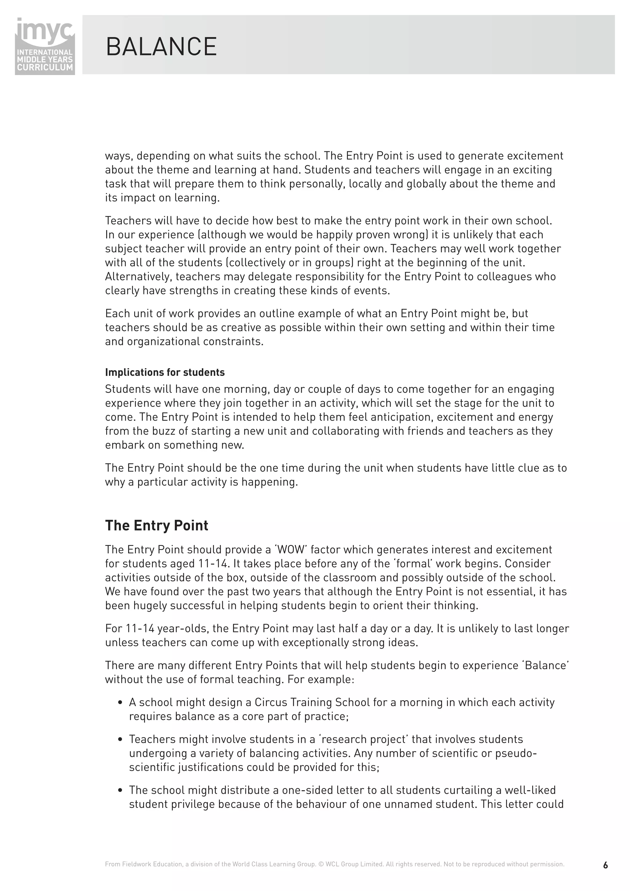 BALANCE



ways, depending on what suits the school. The Entry Point is used to generate excitement
about the theme and learning at hand. Students and teachers will engage in an exciting
task that will prepare them to think personally, locally and globally about the theme and
its impact on learning.
Teachers will have to decide how best to make the entry point work in their own school.
In our experience (although we would be happily proven wrong) it is unlikely that each
subject teacher will provide an entry point of their own. Teachers may well work together
with all of the students (collectively or in groups) right at the beginning of the unit.
Alternatively, teachers may delegate responsibility for the Entry Point to colleagues who
clearly have strengths in creating these kinds of events.
Each unit of work provides an outline example of what an Entry Point might be, but
teachers should be as creative as possible within their own setting and within their time
and organizational constraints.

Implications for students
Students will have one morning, day or couple of days to come together for an engaging
experience where they join together in an activity, which will set the stage for the unit to
come. The Entry Point is intended to help them feel anticipation, excitement and energy
from the buzz of starting a new unit and collaborating with friends and teachers as they
embark on something new.
The Entry Point should be the one time during the unit when students have little clue as to
why a particular activity is happening.


The Entry Point
The Entry Point should provide a ‘WOW’ factor which generates interest and excitement
for students aged 11-14. It takes place before any of the ‘formal’ work begins. Consider
activities outside of the box, outside of the classroom and possibly outside of the school.
We have found over the past two years that although the Entry Point is not essential, it has
been hugely successful in helping students begin to orient their thinking.
For 11-14 year-olds, the Entry Point may last half a day or a day. It is unlikely to last longer
unless teachers can come up with exceptionally strong ideas.
There are many different Entry Points that will help students begin to experience ‘Balance’
without the use of formal teaching. For example:
    • A school might design a Circus Training School for a morning in which each activity
      requires balance as a core part of practice;
    • Teachers might involve students in a ‘research project’ that involves students
      undergoing a variety of balancing activities. Any number of scientiﬁc or pseudo-
      scientiﬁc justiﬁcations could be provided for this;
    • The school might distribute a one-sided letter to all students curtailing a well-liked
      student privilege because of the behaviour of one unnamed student. This letter could




From Fieldwork Education, a division of the World Class Learning Group. © WCL Group Limited. All rights reserved. Not to be reproduced without permission.   6
 