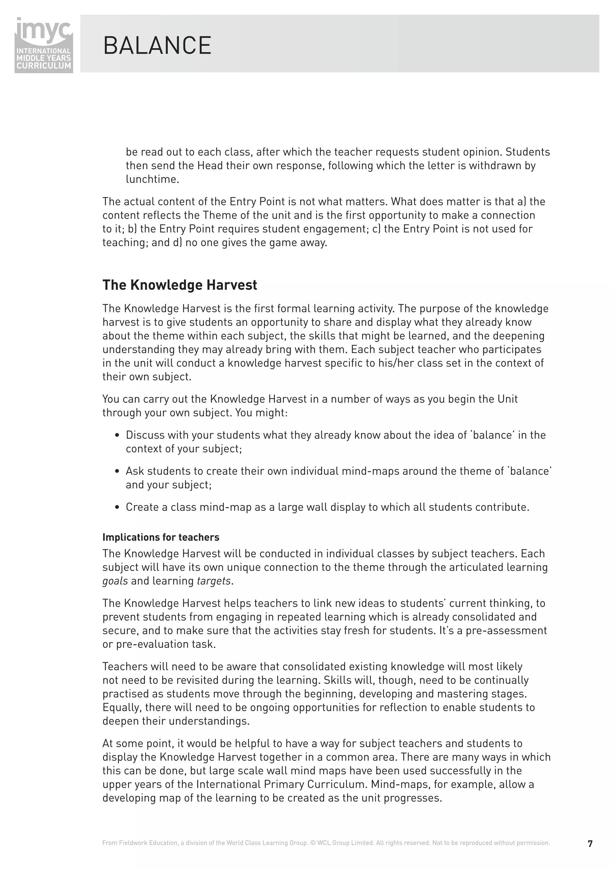 BALANCE



        be read out to each class, after which the teacher requests student opinion. Students
        then send the Head their own response, following which the letter is withdrawn by
        lunchtime.
The actual content of the Entry Point is not what matters. What does matter is that a) the
content reﬂects the Theme of the unit and is the ﬁrst opportunity to make a connection
to it; b) the Entry Point requires student engagement; c) the Entry Point is not used for
teaching; and d) no one gives the game away.


The Knowledge Harvest
The Knowledge Harvest is the ﬁrst formal learning activity. The purpose of the knowledge
harvest is to give students an opportunity to share and display what they already know
about the theme within each subject, the skills that might be learned, and the deepening
understanding they may already bring with them. Each subject teacher who participates
in the unit will conduct a knowledge harvest speciﬁc to his/her class set in the context of
their own subject.
You can carry out the Knowledge Harvest in a number of ways as you begin the Unit
through your own subject. You might:
    • Discuss with your students what they already know about the idea of ‘balance’ in the
      context of your subject;
    • Ask students to create their own individual mind-maps around the theme of ‘balance’
      and your subject;
    • Create a class mind-map as a large wall display to which all students contribute.

Implications for teachers
The Knowledge Harvest will be conducted in individual classes by subject teachers. Each
subject will have its own unique connection to the theme through the articulated learning
goals and learning targets.
The Knowledge Harvest helps teachers to link new ideas to students’ current thinking, to
prevent students from engaging in repeated learning which is already consolidated and
secure, and to make sure that the activities stay fresh for students. It’s a pre-assessment
or pre-evaluation task.
Teachers will need to be aware that consolidated existing knowledge will most likely
not need to be revisited during the learning. Skills will, though, need to be continually
practised as students move through the beginning, developing and mastering stages.
Equally, there will need to be ongoing opportunities for reﬂection to enable students to
deepen their understandings.
At some point, it would be helpful to have a way for subject teachers and students to
display the Knowledge Harvest together in a common area. There are many ways in which
this can be done, but large scale wall mind maps have been used successfully in the
upper years of the International Primary Curriculum. Mind-maps, for example, allow a
developing map of the learning to be created as the unit progresses.


From Fieldwork Education, a division of the World Class Learning Group. © WCL Group Limited. All rights reserved. Not to be reproduced without permission.   7
 