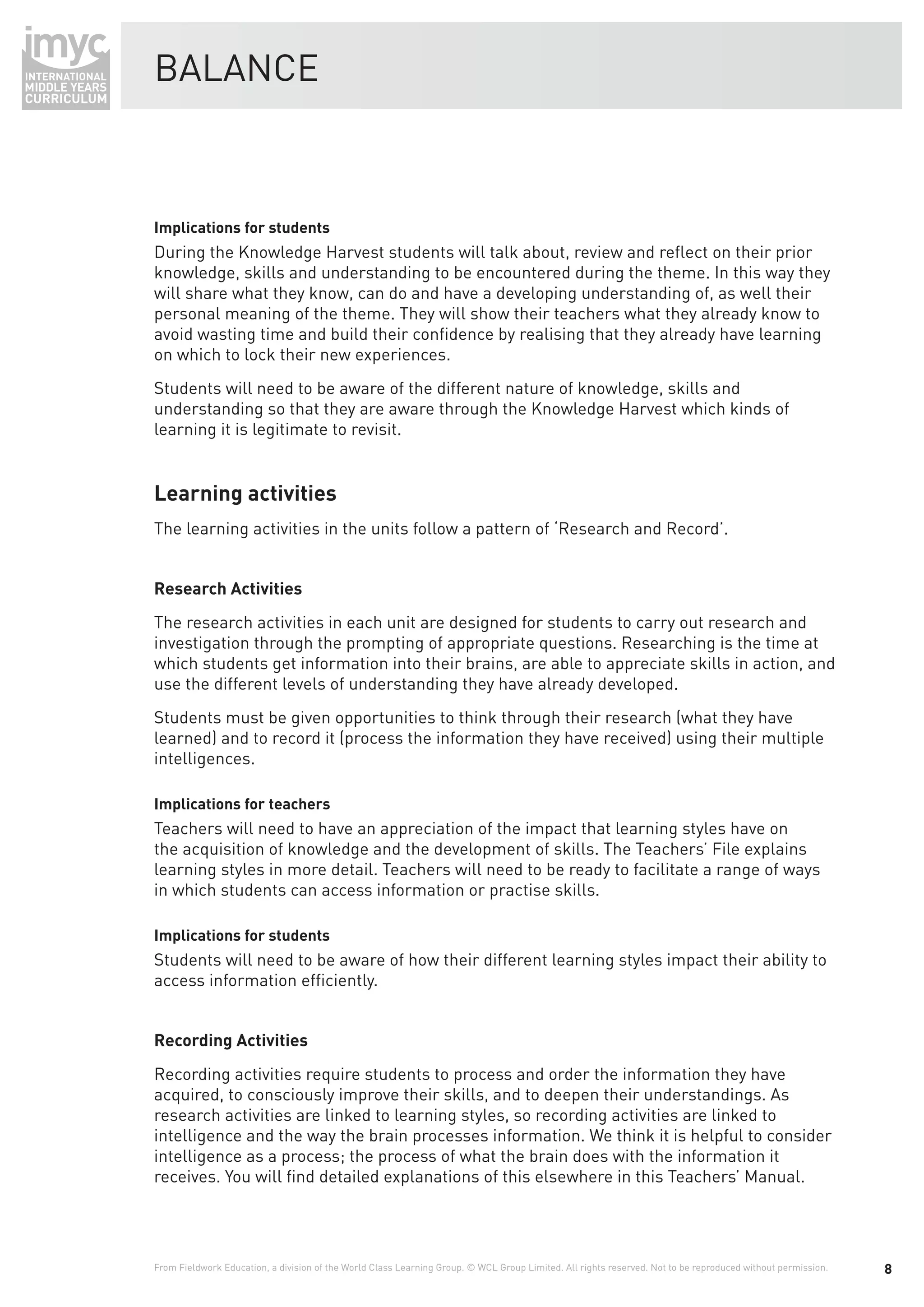 BALANCE



Implications for students
During the Knowledge Harvest students will talk about, review and reﬂect on their prior
knowledge, skills and understanding to be encountered during the theme. In this way they
will share what they know, can do and have a developing understanding of, as well their
personal meaning of the theme. They will show their teachers what they already know to
avoid wasting time and build their conﬁdence by realising that they already have learning
on which to lock their new experiences.
Students will need to be aware of the different nature of knowledge, skills and
understanding so that they are aware through the Knowledge Harvest which kinds of
learning it is legitimate to revisit.


Learning activities
The learning activities in the units follow a pattern of ‘Research and Record’.


Research Activities
The research activities in each unit are designed for students to carry out research and
investigation through the prompting of appropriate questions. Researching is the time at
which students get information into their brains, are able to appreciate skills in action, and
use the different levels of understanding they have already developed.
Students must be given opportunities to think through their research (what they have
learned) and to record it (process the information they have received) using their multiple
intelligences.

Implications for teachers
Teachers will need to have an appreciation of the impact that learning styles have on
the acquisition of knowledge and the development of skills. The Teachers’ File explains
learning styles in more detail. Teachers will need to be ready to facilitate a range of ways
in which students can access information or practise skills.

Implications for students
Students will need to be aware of how their different learning styles impact their ability to
access information efﬁciently.


Recording Activities
Recording activities require students to process and order the information they have
acquired, to consciously improve their skills, and to deepen their understandings. As
research activities are linked to learning styles, so recording activities are linked to
intelligence and the way the brain processes information. We think it is helpful to consider
intelligence as a process; the process of what the brain does with the information it
receives. You will ﬁnd detailed explanations of this elsewhere in this Teachers’ Manual.




From Fieldwork Education, a division of the World Class Learning Group. © WCL Group Limited. All rights reserved. Not to be reproduced without permission.   8
 