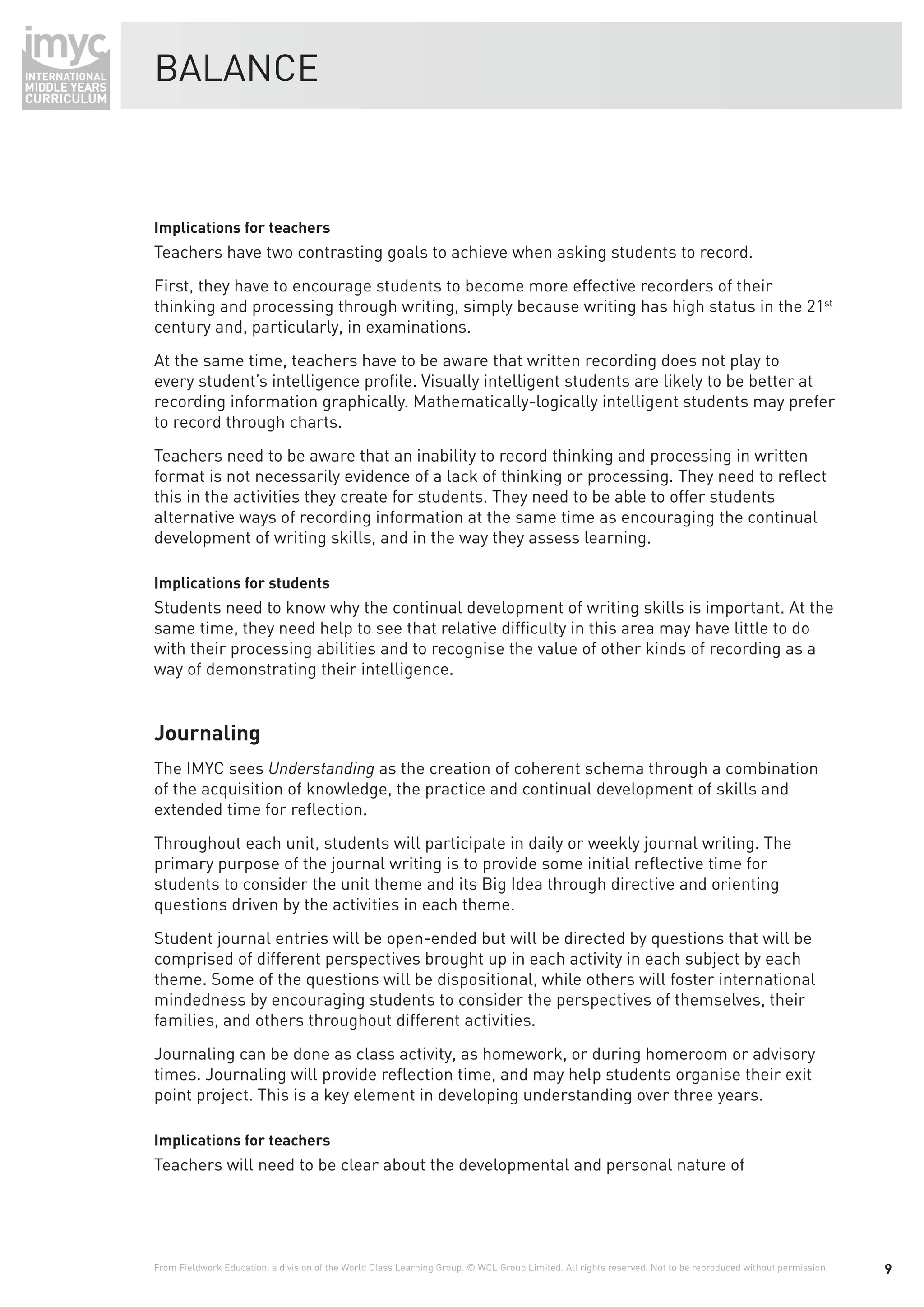 BALANCE



Implications for teachers
Teachers have two contrasting goals to achieve when asking students to record.
First, they have to encourage students to become more effective recorders of their
thinking and processing through writing, simply because writing has high status in the 21st
century and, particularly, in examinations.
At the same time, teachers have to be aware that written recording does not play to
every student’s intelligence proﬁle. Visually intelligent students are likely to be better at
recording information graphically. Mathematically-logically intelligent students may prefer
to record through charts.
Teachers need to be aware that an inability to record thinking and processing in written
format is not necessarily evidence of a lack of thinking or processing. They need to reﬂect
this in the activities they create for students. They need to be able to offer students
alternative ways of recording information at the same time as encouraging the continual
development of writing skills, and in the way they assess learning.

Implications for students
Students need to know why the continual development of writing skills is important. At the
same time, they need help to see that relative difﬁculty in this area may have little to do
with their processing abilities and to recognise the value of other kinds of recording as a
way of demonstrating their intelligence.


Journaling
The IMYC sees Understanding as the creation of coherent schema through a combination
of the acquisition of knowledge, the practice and continual development of skills and
extended time for reﬂection.
Throughout each unit, students will participate in daily or weekly journal writing. The
primary purpose of the journal writing is to provide some initial reﬂective time for
students to consider the unit theme and its Big Idea through directive and orienting
questions driven by the activities in each theme.
Student journal entries will be open-ended but will be directed by questions that will be
comprised of different perspectives brought up in each activity in each subject by each
theme. Some of the questions will be dispositional, while others will foster international
mindedness by encouraging students to consider the perspectives of themselves, their
families, and others throughout different activities.
Journaling can be done as class activity, as homework, or during homeroom or advisory
times. Journaling will provide reﬂection time, and may help students organise their exit
point project. This is a key element in developing understanding over three years.

Implications for teachers
Teachers will need to be clear about the developmental and personal nature of




From Fieldwork Education, a division of the World Class Learning Group. © WCL Group Limited. All rights reserved. Not to be reproduced without permission.   9
 