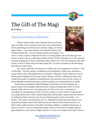 The Gift of The Magi
By O. Henry 
Things To Know/Things To Think About   
 
William Sydney Porter, more commonly known by his pen 
name, O. Henry, was an American short story writer, made famous 
for his penetrating social observations and twist endings. O. Henry’s 
subject matter—in the same tradition as the British Romantic poet, 
William Wordsworth—was the everyday and the commonplace. As a 
writer, O. Henry sought to underscore the lives of average people, and to paint their joys and 
sorrows in such a way as to make them worthy of fiction. With no shortage of wit, and a graceful 
economy of language, O. Henry masterfully captures life in New York City during the early 20th 
century. In fact, O. Henry does more than capture life—he calls our attention to the little things 
that make life worth living.  
Few stories, especially ones barely over 2,000 words, are as poignant as O. Henry’s “Gift 
of The Magi.” The story, largely a meditation on the significance of gift giving, chronicles a 
young couple as they make preparations for Christmas. Although O. Henry begins the story by 
placing special emphasis on the young couple’s finances, and their worldly possessions, don’t 
mistake these points of emphasis as manifestations of his personal values. On the contrary, O. 
Henry highlights material possessions to make us question our conceptualization of wealth.   
       Despite barely scraping by, Della Dillingham is determined to by her husband, Jim,  a 
present worthy of her boundless affection for him. Instead of making due with $1.87 at her 
disposal, Della sells her most valued possession, her hair, to buy Jim a watch chain to 
accompany his cherished pocket­watch. The story reaches it’s climax when we learn that Jim 
was equally determined to find a material object that could attempt to approximate the extent of 
his feelings for Della. Ironically, Jim ends up selling his pocket­watch to buy Della—now 
hairless—the comb set she has had her eyes on. Although the combs and watch chain are now 
rendered functionally useless, both Della and Jim are richer for their financial sacrifices. O. 
Henry makes explicit allusions to the gifts of the Magi, perhaps, to emphasize that money, at 
least as we know it, was not among their presents. In fact, for Christians, the Magi’s gifts of 
gold, frankincense, and myrrh are highly symbolic. It comes as no surprise, then, that O. Henry’s 
www.BOOKSTHATGROW.com 
© Books That Grow, 2014 
 