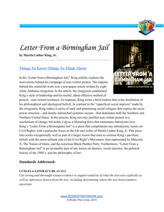  
Letter From a Birmingham Jail
by Martin Luther King, Jr.  
 
 
Things To Know/Things To Think About 
 
In his “Letter from a Birmingham Jail,” King artfully explains the 
motivations behind his campaign of non­violent protest. The impetus 
behind this masterful work was a newspaper article written by eight 
white Alabama clergymen. In the article, the clergymen condemned 
King’s style of leadership and his tactful, albeit effective method of 
protest—non­violent resistance. In response, King wrote a brief treatise that is the distillation of 
his philosophical and ideological beliefs. In contrast to the “superficial social analysis” made by 
the clergymen, King makes a series of stark and penetrating social critiques that expose the racist 
power structure—and deeply entrenched systemic racism—that dominates both the Southern and 
Northern United States. In the process, King not only justifies non­violent protest as a 
mechanism of change, but holds it up as a liberating force that transmutes hatred into love. 
King’s “Letter From a Birmingham Jail” is a piece that compliments any introductory lesson on 
Civil Rights, with a particular focus on the life and works of Martin Luther King, Jr. This piece 
also works exceptionally well as part of a larger lesson that aims to contrast King’s pacifistic 
beliefs with the more militant side of the Civil Right’s Movement, best represented by Malcolm 
X, The Nation of Islam, and the notorious Black Panther Party. Furthermore, “Letter From a 
Birmingham Jail” is an invaluable part of any lesson on rhetoric, social injustice, the political 
history of the 1960’s, and the philosophy of law.  
 
Standards Addressed: 
 
CCSS.ELA­LITERACY.RL.11­12.1 
Cite strong and thorough textual evidence to support analysis of what the text says explicitly as 
well as inferences drawn from the text, including determining where the text leaves matters 
uncertain. 
 
www.BOOKSTHATGROW.com 
© Books That Grow, 2014 
 
 