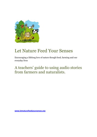 Let Nature Feed Your Senses
Encouraging a lifelong love of nature though food, farming and our
everyday lives


A teachers’ guide to using audio stories
from farmers and naturalists.




www.letnaturefeedyoursenses.org
 