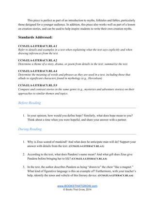 This piece is perfect as part of an introduction to myths, folktales and fables, particularly 
those designed for a younger audience. In addition, this piece also works well as part of a lesson 
on creation stories, and can be used to help inspire students to write their own creation myths.  
 
Standards Addressed: 
 
CCSS.ELA­LITERACY.RL.4.1 
Refer to details and examples in a text when explaining what the text says explicitly and when 
drawing inferences from the text. 
 
CCSS.ELA­LITERACY.RL.4.2 
Determine a theme of a story, drama, or poem from details in the text; summarize the text. 
 
CCSS.ELA­LITERACY.RL.4.4 
Determine the meaning of words and phrases as they are used in a text, including those that 
allude to significant characters found in mythology (e.g., Herculean) 
 
CCSS.ELA­LITERACY.RL.5.9 
Compare and contrast stories in the same genre (e.g., mysteries and adventure stories) on their 
approaches to similar themes and topics. 
 
Before Reading 
 
 
1. In your opinion, how would you define hope? Similarly, what does hope mean to you? 
Think about a time when you were hopeful, and share your answer with a partner. 
 
During Reading 
 
 
1. Why is Zeus scared of mankind? And what does he anticipate man will do? Support your 
answer with details from the text. (CCSS.ELA­LITERACY.RL.4.1) 
 
2. According to the text, what does Pandora’s name mean? And what gift does Zeus give 
Pandora before bringing her to life? (CCSS.ELA­LITERACY.RL.4.4) 
 
3. In the text, the author describes Pandora as being “drawn to” the chest “like a magnet.” 
What kind of figurative language is this an example of? Furthermore, with your teacher’s 
help, identify the tenor and vehicle of this literary device. (CCSS.ELA­LITERACY.RL.4.4) 
 
www.BOOKSTHATGROW.com 
© Books That Grow, 2014 
 