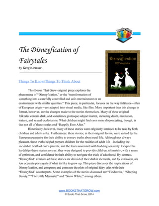  
 
The Disneyfication of
Fairytales
by Greg Kirmser 
Things To Know/Things To Think About  
This Books That Grow original piece explores the 
phenomena of “Disneyfication,” or the “transformation of 
something into a carefully controlled and safe entertainment or an 
environment with similar qualities.” This piece, in particular, focuses on the way folktales—often 
of European origin—are adapted into visual media, like film. More important than this change in 
format, however, are the changes made to the stories themselves. Many of these original 
folktales contain dark, and sometimes grotesque subject matter, including death, mutilation, 
torture, and sexual exploitation. What children might find even more disconcerting, though, is 
that not all of these stories end “Happily Ever After.”  
Historically, however, many of these stories were originally intended to be read by both 
children and adults alike. Furthermore, these stories, in their original forms, were valued by the 
European peasantry for their ability to convey truths about rural life. Although not always 
pleasant, these truths helped prepare children for the realities of adult life—including the 
inevitable death of one’s parents, and the fears associated with budding sexuality. Despite the 
hardships these stories portray, they were designed to provide children, ultimately, with a sense 
of optimism, and confidence in their ability to navigate the trials of adulthood. By contrast, 
“Disneyfied” versions of these stories are devoid of their darker elements, and by extension, are 
less accurate portrayals of what its like to grow up. This piece discusses the implications of 
Disneyfication, and compares and contrasts the plots of original fairy tales with their 
“Disneyfied” counterparts. Some examples of the stories discussed are “Cinderella,” “Sleeping 
Beauty,” “The Little Mermaid,” and “Snow White,” among others.  
 
www.BOOKSTHATGROW.com 
© Books That Grow, 2014 
 
 
 
