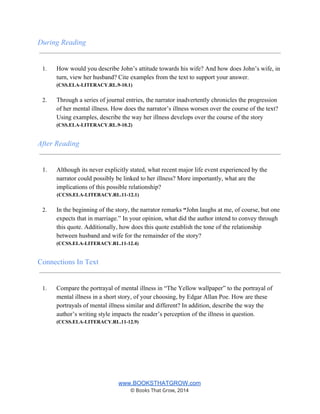 During Reading 
 
 
1. How would you describe John’s attitude towards his wife? And how does John’s wife, in 
turn, view her husband? Cite examples from the text to support your answer. 
(CSS.ELA­LITERACY.RL.9­10.1) 
 
2. Through a series of journal entries, the narrator inadvertently chronicles the progression 
of her mental illness. How does the narrator’s illness worsen over the course of the text? 
Using examples, describe the way her illness develops over the course of the story 
(CSS.ELA­LITERACY.RL.9­10.2) 
 
After Reading 
 
 
1. Although its never explicitly stated, what recent major life event experienced by the 
narrator could possibly be linked to her illness? More importantly, what are the 
implications of this possible relationship? 
               (CCSS.ELA­LITERACY.RL.11­12.1) 
 
2. In the beginning of the story, the narrator remarks “John laughs at me, of course, but one 
expects that in marriage.” In your opinion, what did the author intend to convey through 
this quote. Additionally, how does this quote establish the tone of the relationship 
between husband and wife for the remainder of the story? 
(CCSS.ELA­LITERACY.RL.11­12.4) 
 
Connections In Text 
 
 
1. Compare the portrayal of mental illness in “The Yellow wallpaper” to the portrayal of 
mental illness in a short story, of your choosing, by Edgar Allan Poe. How are these 
portrayals of mental illness similar and different? In addition, describe the way the 
author’s writing style impacts the reader’s perception of the illness in question. 
(CCSS.ELA­LITERACY.RL.11­12.9) 
 
 
 
 
 
www.BOOKSTHATGROW.com 
© Books That Grow, 2014 
 
