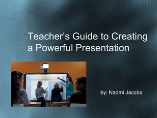 Teacher’s Guide to Creating
a Powerful Presentation



                by: Naomi Jacobs
 