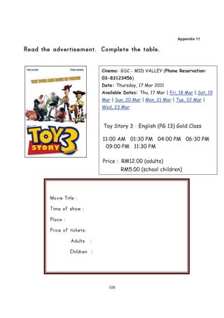 Appendix 11




Cinema: GSC - MID VALLEY (Phone Reservation:
03-83123456)
Date: Thursday, 17 Mar 2011
Available Dates: Thu, 17 Mar | Fri, 18 Mar | Sat, 19
Mar | Sun, 20 Mar | Mon, 21 Mar | Tue, 22 Mar |
Wed, 23 Mar



Toy Story 3 – English (PG 13) Gold Class

11:00 AM 01:30 PM 04:00 PM 06:30 PM
 09:00 PM 11:30 PM

Price : RM12.00 (adults)
         RM5.00 (school children)




   108
 