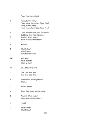 Funny food, funny food.

C    Funny, funny, funny!
     Funny house, funny bed, funny food!
     Funny, funny, funny!
     Funny house, funny bed, funny food!

N    Later, the two mice went for a walk.
     Suddenly, they heard a noise.
C    A noise? What noise?
     What noise did they hear?

N    Mooooo!

C    What? Moo?
     What? Moo?
     They heard moooo?

TM   Ahh! Ahh!
     What is that?
     What is that?

CM   Oh…. It’s only a cow!

C    Cow. Cow. Moo. Moo.
     Cow. Cow. Moo. Moo.

N    Town Mouse was frightened.
     Then…….

C    What? What?

N    Then, they heard another noise.

C    A noise? What noise?
     What noise did they hear?

N    Hissss!

C    What? Hiss?
     What? Hiss?
                                  126
 