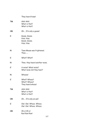 They heard hisss!

TM   Ahh! Ahh!
     What is that?
     What is that?

CM   Oh…. It’s only a goose!

C    Goose. Goose.
     Hiss. Hiss.
     Goose. Goose.
     Hiss. Hiss.



N    Town Mouse was frightened.
     Then…….

C    What? What?

N    Then, they heard another noise.

C    A noise? What noise?
     What noise did they hear?

N    Whoooo!

C    What? Whooo?
     What? Whooo?
     They heard whooo!

TM   Ahh! Ahh!
     What is that?
     What is that?

CM   Oh…. It’s only an owl!

C    Owl. Owl. Whooo. Whooo.
     Owl. Owl. Whooo. Whooo.

CM   Oh o! Oh o!
     Run! Run! Run!
                                  127
 