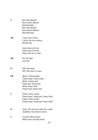 C    Run Town Mouse!
     Run Country Mouse!
     Run! Run! Run!
     Run Town Mouse!
     Run Country Mouse!
     Run! Run! Run!

TM   I don’t like it here.
     I don’t like the country.
     No! No! No!

     Come home with me.
     Come home with me.
     Come with me to town.

CM   Ok. All right.
     Let’s go!



N    Off they went.
     Off they went to town.

CM   What a funny house!
     Funny house, funny house.
     What a funny bed!
     Funny bed, funny bed.
     What funny food!
     Funny food, funny food.

C    Funny, funny, funny!
     Funny house, funny bed, funny food!
     Funny, funny, funny!
     Funny house, funny bed, funny food!



N    Later, the two mice went for a walk.
     Suddenly, they heard a noise.

C    A noise? What noise?
     What noise did they hear?
                                  128
 