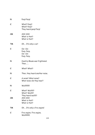 N    Parp! Parp!

C    What? Parp?
     What? Parp?
     They heard parp! Parp!

CM   Ahh! Ahh!
     What is that?
     What is that?

TM   Oh…. It’s only a car!

C    Car. Car.
     Parp. Parp.
     Car. Car.
     Parp. Parp.

N    Country Mouse was frightened.
     Then…….

C    What? What?

N    Then, they heard another noise.

C    A noise? What noise?
     What noise did they hear?

N    Wailllllllll!

C    What? Wailllll?
     What? Waillll?
     They heard waillll?
CM   Ahh! Ahh!
     What is that?
     What is that?

TM   Oh…. It’s only a fire engine!

C    Fire engine. Fire engine.
     Waillllllllll.
                                     129
 