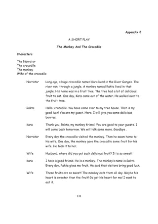Appendix 2

                                      A SHORT PLAY

                               The Monkey And The Crocodile

Characters

The Narrator
The crocodile
The monkey
Wife of the crocodile

      Narrator      Long ago, a huge crocodile named Kara lived in the River Ganges. The
                    river ran through a jungle. A monkey named Rakta lived in that
                    jungle. His home was in a fruit tree. The tree had a lot of delicious
                    fruit to eat. One day, Kara came out of the water. He walked over to
                    the fruit tree.

      Rakta         Hello, crocodile. You have come over to my tree house. That is my
                    good luck! You are my guest. Here, I will give you some delicious
                    berries.

      Kara          Thank you, Rakta, my monkey friend. You are good to your guests. I
                    will come back tomorrow. We will talk some more. Goodbye .

      Narrator      Every day the crocodile visited the monkey. Then he swam home to
                    his wife. One day, the monkey gave the crocodile some fruit for his
                    wife. He took it to her.

      Wife          Husband, where did you get such delicious fruit? It is so sweet!

      Kara          I have a good friend. He is a monkey. The monkey’s name is Rakta.
                    Every day, Rakta gives me fruit. He said that visitors bring good luck.

      Wife          These fruits are so sweet! The monkey eats them all day. Maybe his
                    heart is sweeter than the fruit! Go get his heart for me! I want to
                    eat it.



                                           131
 