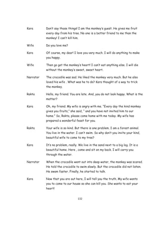 Kara       Don’t say those things! I am the monkey’s guest. He gives me fruit
           every day from his tree. No one is a better friend to me than the
           monkey! I can’t kill him.

Wife       Do you love me?

Kara       Of course, my dear! I love you very much. I will do anything to make
           you happy.

Wife       Then go get the monkey’s heart! I can’t eat anything else. I will die
           without the monkey’s sweet, sweet heart.

Narrator   The crocodile was sad. He liked the monkey very much. But he also
           loved his wife . What was he to do? Kara thought of a way to trick
           the monkey.

Rakta      Hello, my friend. You are late. And, you do not look happy. What is the
           matter?

Kara       Oh, my friend. My wife is angry with me. “Every day the kind monkey
           gives you fruits,” she said, “ and you have not invited him to our
           home.” So, Rakta, please come home with me today. My wife has
           prepared a wonderful feast for you.

Rakta      Your wife is so kind. But there is one problem. I am a forest animal.
           You live in the water. I can’t swim. So why don’t you invite your kind,
           beautiful wife to come to my tree?

Kara       It’s no problem, really. We live in the sand next to a big log. It is a
           beautiful home. Here , come and sit on my back. I will carry you
           through the water.

Narrator   When the crocodile went out into deep water, the monkey was scared.
           He told the crocodile to swim slowly. But the crocodile did not listen.
           He swam faster. Finally, he started to talk.

Kara       Now that you are out here, I will tell you the truth. My wife wants
           you to come to our house so she can kill you. She wants to eat your
           heart!


                                   132
 