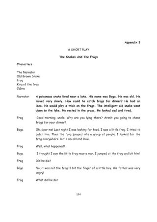 Appendix 3

                                      A SHORT PLAY

                               The Snakes And The Frogs

Characters

The Narrator
Old Brown Snake
Frog
King of the frog
Cobra

Narrator     A poisonous snake lived near a lake. His name was Boga. He was old. He
             moved very slowly. How could he catch frogs for dinner? He had an
             idea. He would play a trick on the frogs. The intelligent old snake went
             down to the lake. He rested in the grass. He looked sad and tired.

Frog         Good morning, uncle. Why are you lying there? Aren’t you going to chase
             frogs for your dinner?

Boga         Oh, dear me! Last night I was looking for food. I saw a little frog. I tried to
             catch him. Then the frog jumped into a group of people. I looked for the
             frog everywhere. But I am old and slow.

Frog         Well, what happened?

Boga         I thought I saw the little frog near a man. I jumped at the frog and bit him!

Frog         Did he die?

Boga         No, it was not the frog! I bit the finger of a little boy. His father was very
             angry!

Frog         What did he do?



                                           134
 