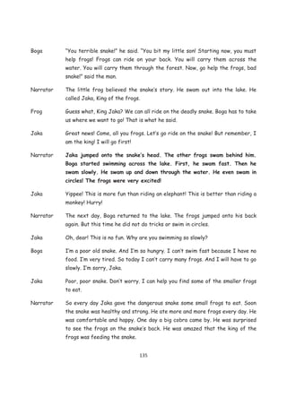 Boga       “You terrible snake!” he said. “You bit my little son! Starting now, you must
           help frogs! Frogs can ride on your back. You will carry them across the
           water. You will carry them through the forest. Now, go help the frogs, bad
           snake!” said the man.

Narrator   The little frog believed the snake’s story. He swam out into the lake. He
           called Jaka, King of the frogs.

Frog       Guess what, King Jaka? We can all ride on the deadly snake. Boga has to take
           us where we want to go! That is what he said.

Jaka       Great news! Come, all you frogs. Let’s go ride on the snake! But remember, I
           am the king! I will go first!

Narrator   Jaka jumped onto the snake’s head. The other frogs swam behind him.
           Boga started swimming across the lake. First, he swam fast. Then he
           swam slowly. He swam up and down through the water. He even swam in
           circles! The frogs were very excited!

Jaka       Yippee! This is more fun than riding an elephant! This is better than riding a
           monkey! Hurry!

Narrator   The next day, Boga returned to the lake. The frogs jumped onto his back
           again. But this time he did not do tricks or swim in circles.

Jaka       Oh, dear! This is no fun. Why are you swimming so slowly?

Boga       I’m a poor old snake. And I’m so hungry. I can’t swim fast because I have no
           food. I’m very tired. So today I can’t carry many frogs. And I will have to go
           slowly. I’m sorry, Jaka.

Jaka       Poor, poor snake. Don’t worry. I can help you find some of the smaller frogs
           to eat.

Narrator   So every day Jaka gave the dangerous snake some small frogs to eat. Soon
           the snake was healthy and strong. He ate more and more frogs every day. He
           was comfortable and happy. One day a big cobra came by. He was surprised
           to see the frogs on the snake’s back. He was amazed that the king of the
           frogs was feeding the snake.


                                           135
 