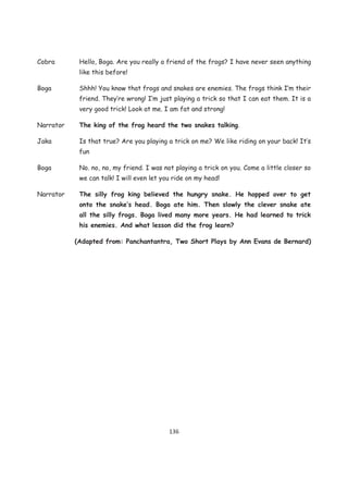 Cobra       Hello, Boga. Are you really a friend of the frogs? I have never seen anything
            like this before!

Boga        Shhh! You know that frogs and snakes are enemies. The frogs think I’m their
            friend. They’re wrong! I’m just playing a trick so that I can eat them. It is a
            very good trick! Look at me. I am fat and strong!

Narrator    The king of the frog heard the two snakes talking.

Jaka        Is that true? Are you playing a trick on me? We like riding on your back! It’s
            fun

Boga        No. no, no, my friend. I was not playing a trick on you. Come a little closer so
            we can talk! I will even let you ride on my head!

Narrator    The silly frog king believed the hungry snake. He hopped over to get
            onto the snake’s head. Boga ate him. Then slowly the clever snake ate
            all the silly frogs. Boga lived many more years. He had learned to trick
            his enemies. And what lesson did the frog learn?

           (Adapted from: Panchantantra, Two Short Plays by Ann Evans de Bernard)




                                           136
 