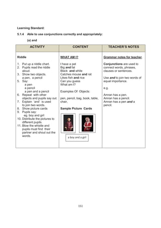Learning Standard:

5.1.4    Able to use conjunctions correctly and appropriately:

         (a) and

          ACTIVITY                         CONTENT                    TEACHER’S NOTES


Riddle                            WHAT AM I?                       Grammar notes for teacher.

1. Put up a riddle chart.         I have a pet                     Conjunctions are used to
2. Pupils read the riddle         Big and fat                      connect words, phrases,
    aloud.                        Black and white                  clauses or sentences.
3. Show two objects.              Catches mouse and rat
    a pen, a pencil               Likes fish and rice              Use and to join two words of
5. Say:                           Can you guess                    equal importance.
       a pen                      What am I?
       a pencil                                                    e.g.
       a pen and a pencil         Examples Of Objects:
6. Repeat with other                                               Amran has a pen.
    objects and pupils say out.   pen, pencil, bag, book, table,   Amran has a pencil.
7. Explain ‘and’ is used          chair,                           Amran has a pen and a
    to join two words.                                             pencil.
8. Show picture cards             Sample Picture Cards
9. Pupils say:
      eg. boy and girl
10. Distribute the pictures to
    different pupils.
11. Blow the whistle and
    pupils must find their
    partner and shout out the
    words.                             a boy and a girl




                                                151
 